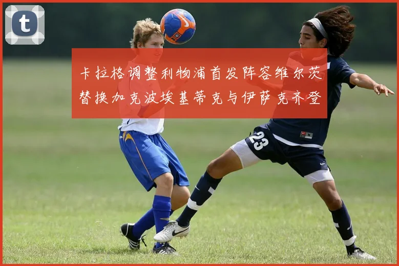卡拉格调整利物浦首发阵容维尔茨替换加克波埃基蒂克与伊萨克齐登场