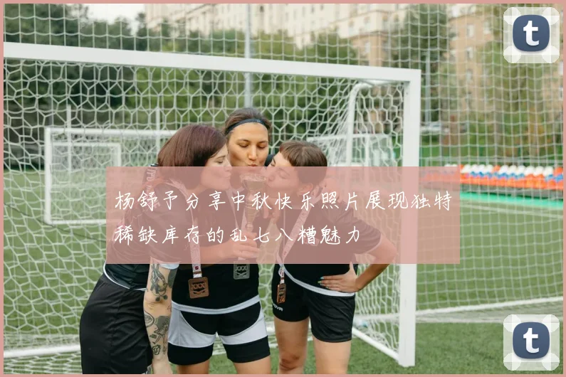 杨舒予分享中秋快乐照片展现独特稀缺库存的乱七八糟魅力