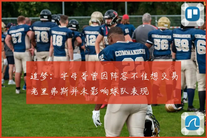 追梦：字母哥曾因阵容不佳想交易老里弗斯并未影响球队表现
