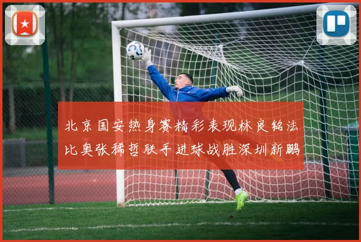 北京国安热身赛精彩表现林良铭法比奥张稀哲联手进球战胜深圳新鹏城