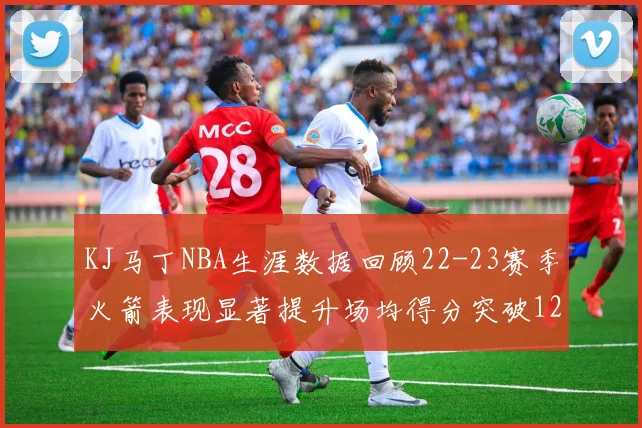KJ马丁NBA生涯数据回顾22-23赛季火箭表现显著提升场均得分突破12分