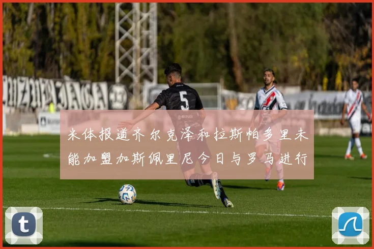 米体报道齐尔克泽和拉斯帕多里未能加盟加斯佩里尼今日与罗马进行会谈