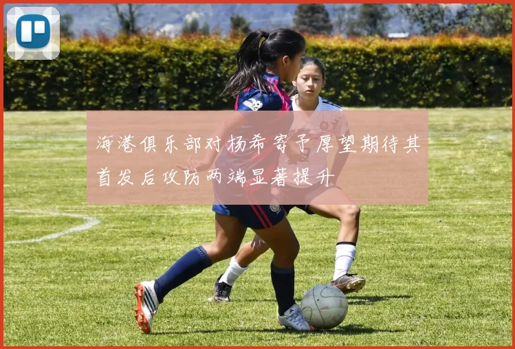 海港俱乐部对杨希寄予厚望期待其首发后攻防两端显著提升