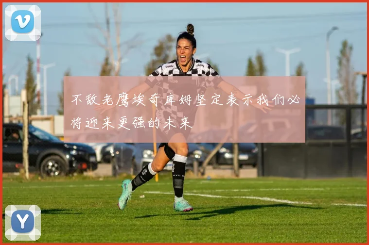 不敌老鹰埃奇库姆坚定表示我们必将迎来更强的未来