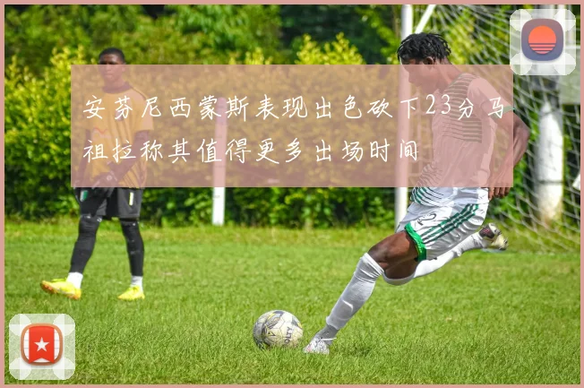 安芬尼西蒙斯表现出色砍下23分马祖拉称其值得更多出场时间