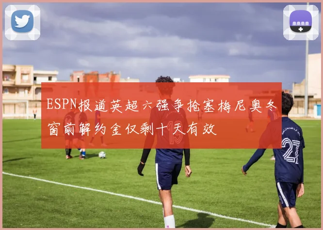 ESPN报道英超六强争抢塞梅尼奥冬窗前解约金仅剩十天有效