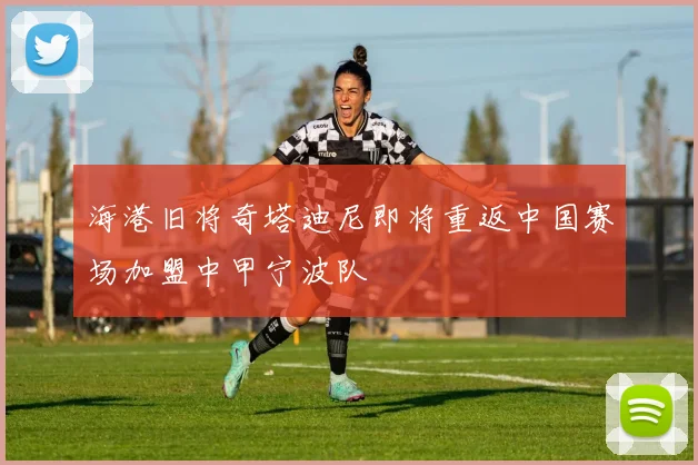 海港旧将奇塔迪尼即将重返中国赛场加盟中甲宁波队