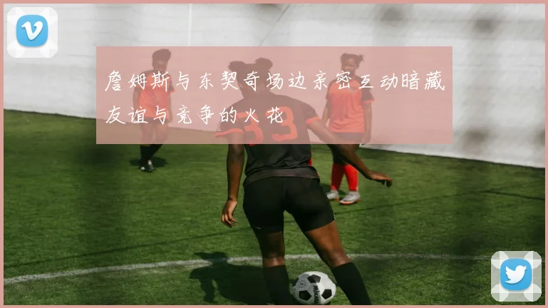 詹姆斯与东契奇场边亲密互动暗藏友谊与竞争的火花