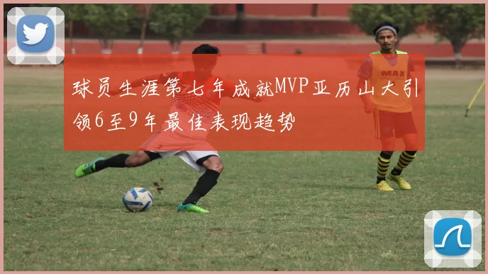 球员生涯第七年成就MVP亚历山大引领6至9年最佳表现趋势