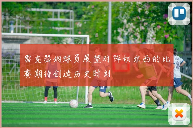 雷克瑟姆球员展望对阵切尔西的比赛期待创造历史时刻