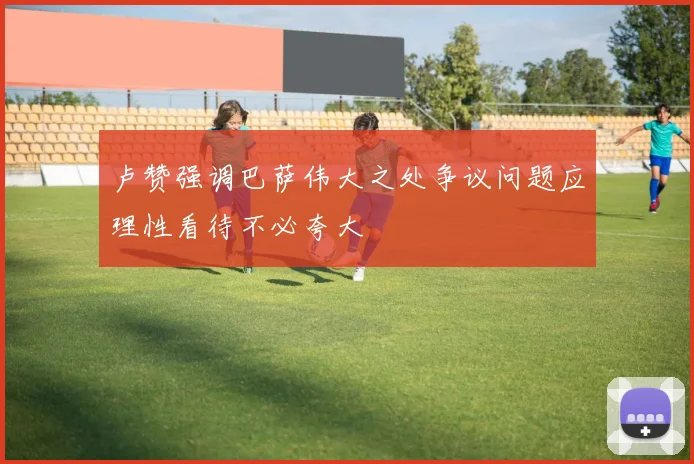 卢赞强调巴萨伟大之处争议问题应理性看待不必夸大