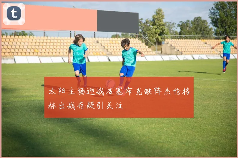太阳主场迎战活塞布克缺阵杰伦格林出战存疑引关注