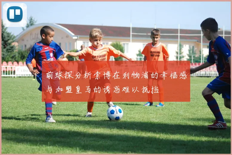 前球探分析索博在利物浦的幸福感与加盟皇马的诱惑难以抵挡