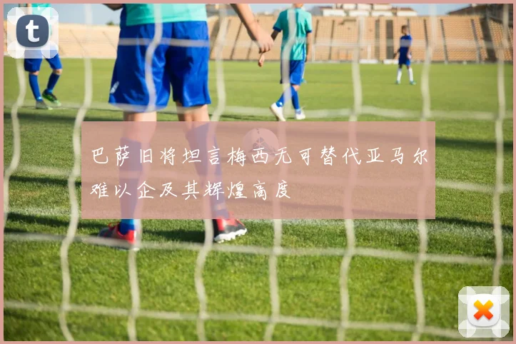 巴萨旧将坦言梅西无可替代亚马尔难以企及其辉煌高度