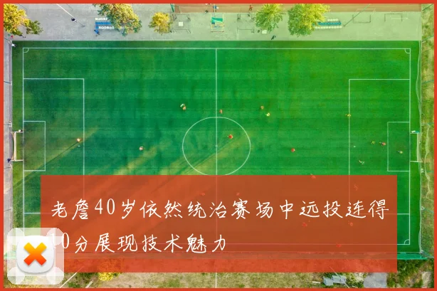 老詹40岁依然统治赛场中远投连得10分展现技术魅力