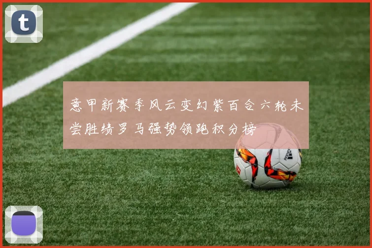 意甲新赛季风云变幻紫百合六轮未尝胜绩罗马强势领跑积分榜