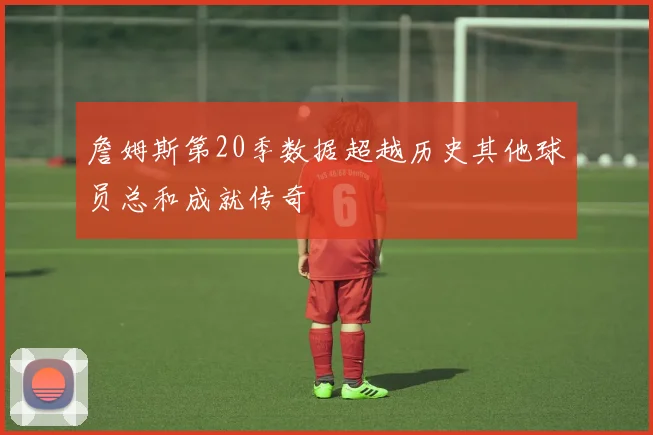 詹姆斯第20季数据超越历史其他球员总和成就传奇