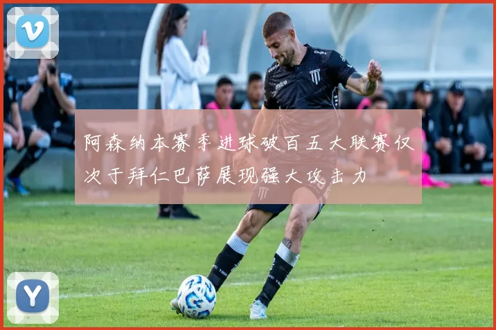 阿森纳本赛季进球破百五大联赛仅次于拜仁巴萨展现强大攻击力