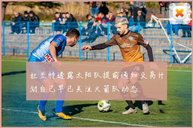 杜兰特透露太阳队提前通知交易计划自己早已关注火箭队动态