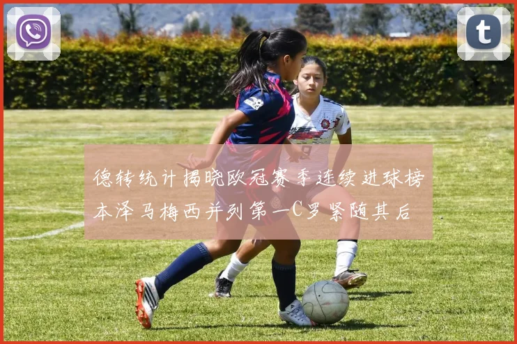 德转统计揭晓欧冠赛季连续进球榜本泽马梅西并列第一C罗紧随其后